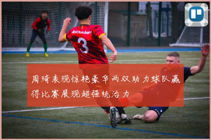 周琦表现惊艳豪华两双助力球队赢得比赛展现超强统治力