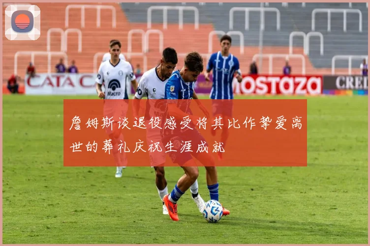 詹姆斯谈退役感受将其比作挚爱离世的葬礼庆祝生涯成就