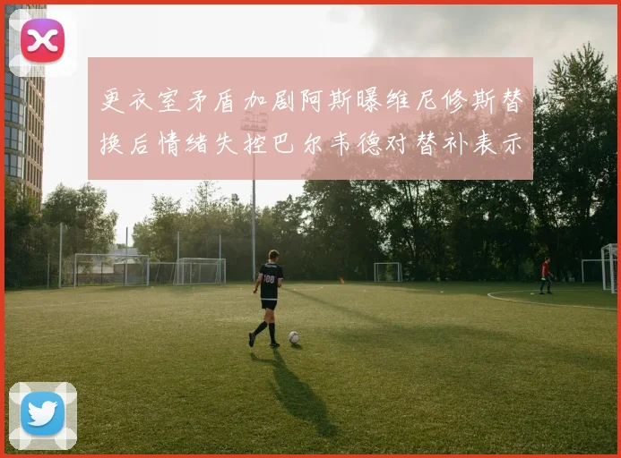 更衣室矛盾加剧阿斯曝维尼修斯替换后情绪失控巴尔韦德对替补表示不满