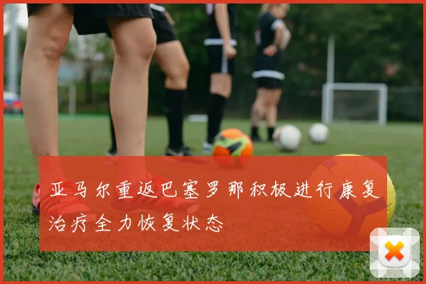 亚马尔重返巴塞罗那积极进行康复治疗全力恢复状态