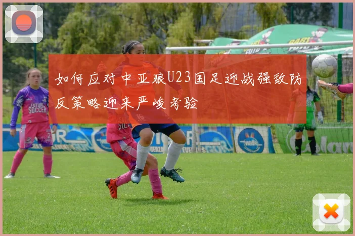 如何应对中亚狼U23国足迎战强敌防反策略迎来严峻考验