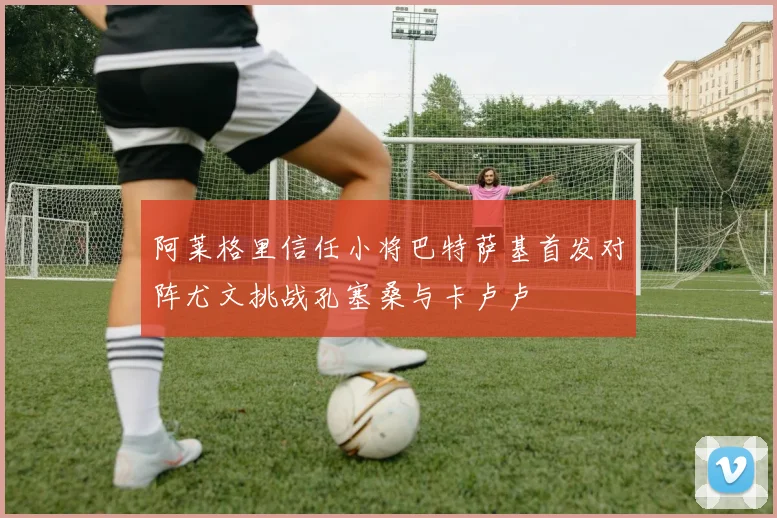 阿莱格里信任小将巴特萨基首发对阵尤文挑战孔塞桑与卡卢卢