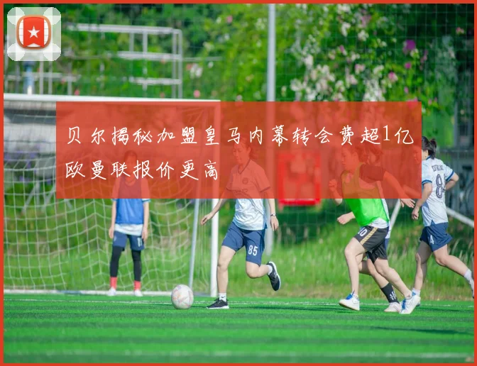 贝尔揭秘加盟皇马内幕转会费超1亿欧曼联报价更高