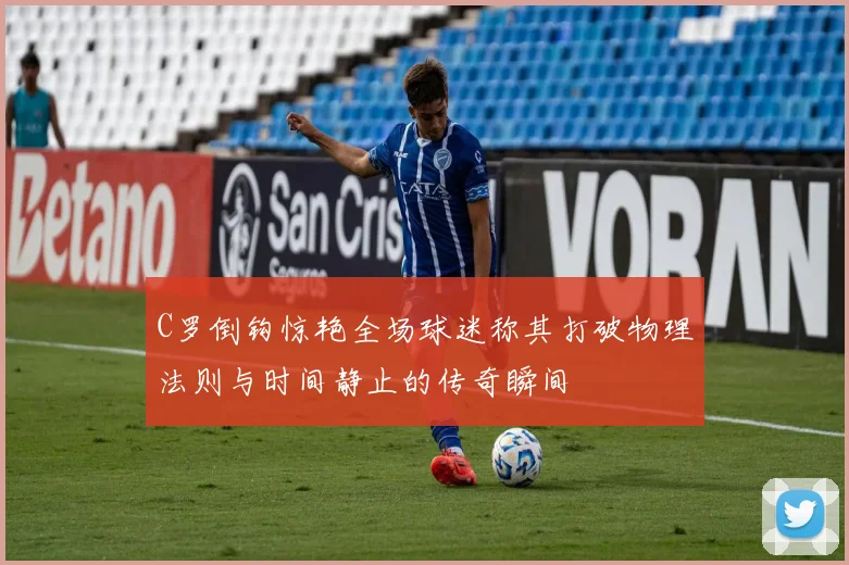C罗倒钩惊艳全场球迷称其打破物理法则与时间静止的传奇瞬间