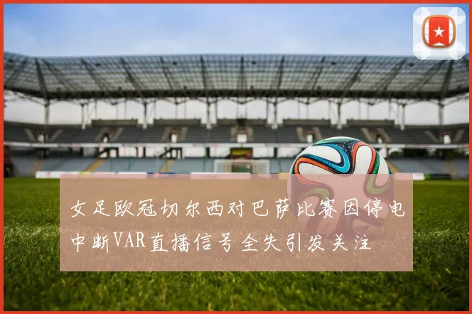女足欧冠切尔西对巴萨比赛因停电中断VAR直播信号全失引发关注
