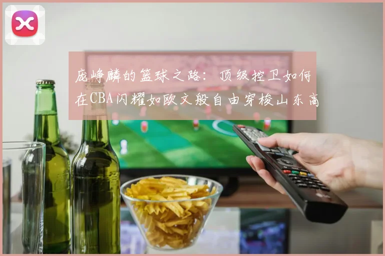 庞峥麟的篮球之路：顶级控卫如何在CBA闪耀如欧文般自由穿梭山东高速