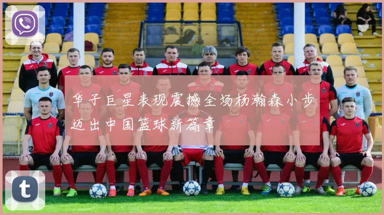 华子巨星表现震撼全场杨瀚森小步迈出中国篮球新篇章