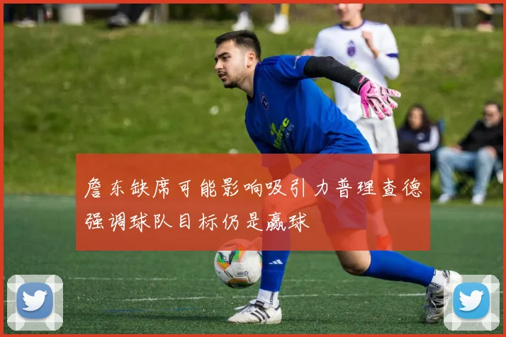 詹东缺席可能影响吸引力普理查德强调球队目标仍是赢球