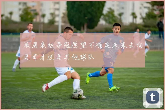 浓眉表达争冠愿望不确定未来去向是奇才还是其他球队