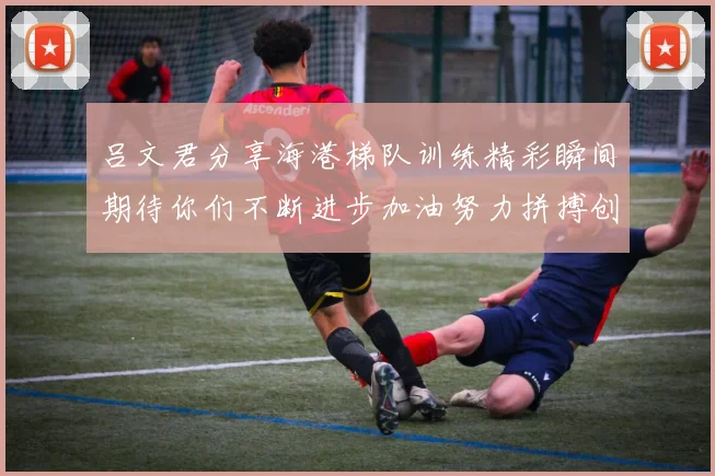 吕文君分享海港梯队训练精彩瞬间期待你们不断进步加油努力拼搏创造辉煌