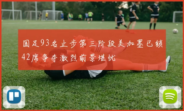国足93名止步第三阶段美加墨已锁42席争夺激烈前景堪忧