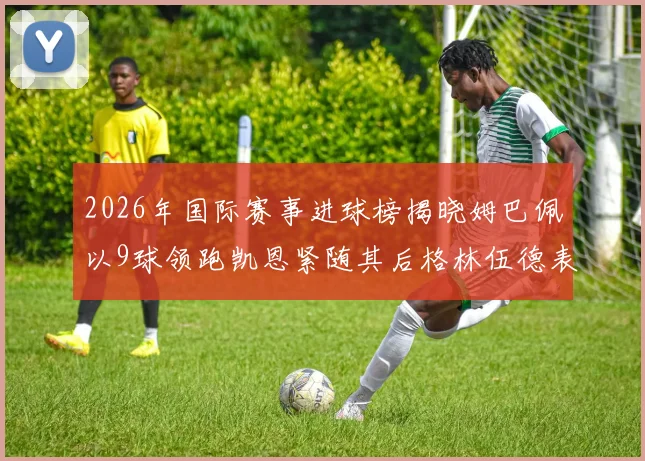2026年国际赛事进球榜揭晓姆巴佩以9球领跑凯恩紧随其后格林伍德表现出色