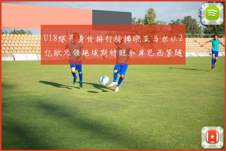 U18球员身价排行榜揭晓亚马尔以2亿欧元领跑埃斯特旺和库巴西紧随其后