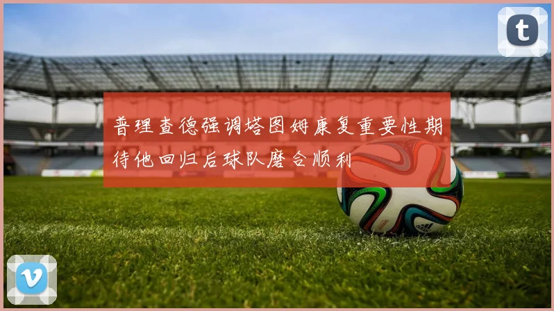 普理查德强调塔图姆康复重要性期待他回归后球队磨合顺利