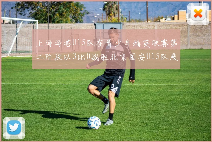 上海海港U15队在青少年精英联赛第二阶段以3比0战胜北京国安U15队展现强劲实力