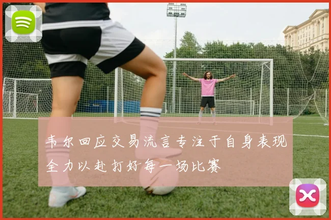 韦尔回应交易流言专注于自身表现全力以赴打好每一场比赛