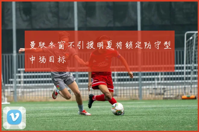 曼联冬窗不引援明夏将锁定防守型中场目标