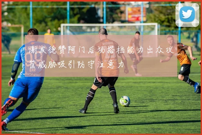 谢泼德赞阿门后场搭档能力出众攻筐威胁吸引防守注意力