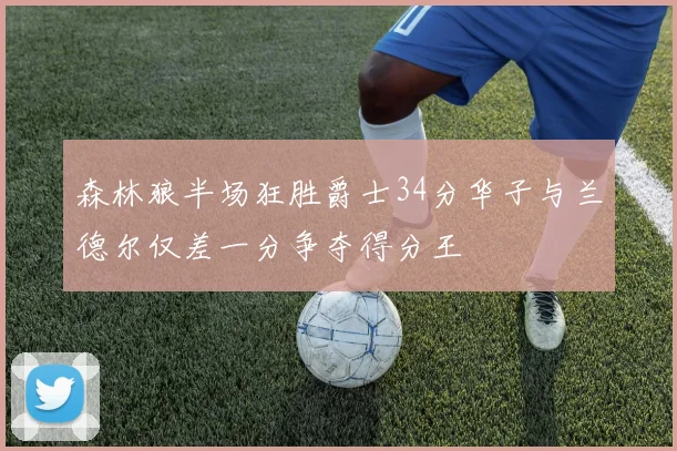 森林狼半场狂胜爵士34分华子与兰德尔仅差一分争夺得分王
