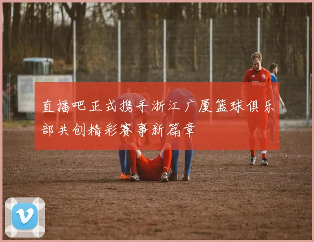直播吧正式携手浙江广厦篮球俱乐部共创精彩赛事新篇章