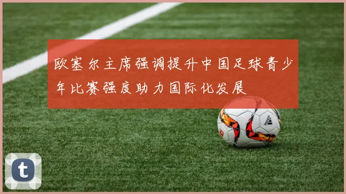 欧塞尔主席强调提升中国足球青少年比赛强度助力国际化发展
