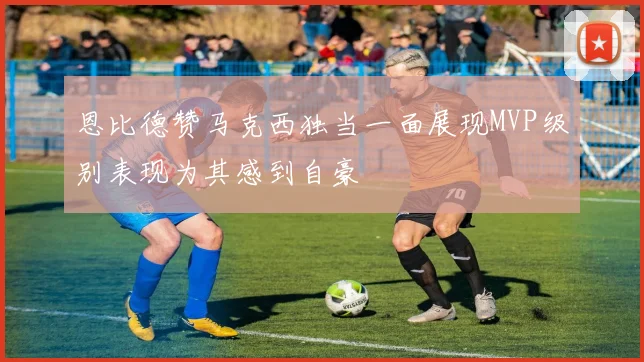 恩比德赞马克西独当一面展现MVP级别表现为其感到自豪